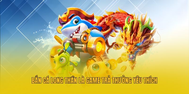 Bắn cá Long Thần là game trả thưởng yêu thích