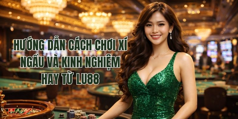 Hướng Dẫn Cách Chơi Xí Ngầu Và Kinh Nghiệm Hay Từ Lu88